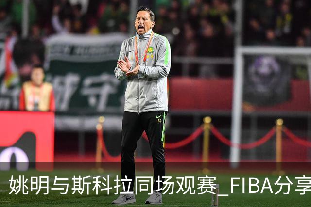 姚明与斯科拉同场观赛 FIBA分享精彩瞬间