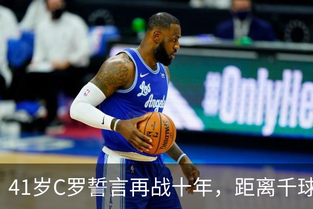 41岁C罗誓言再战十年，距离千球仅需21球